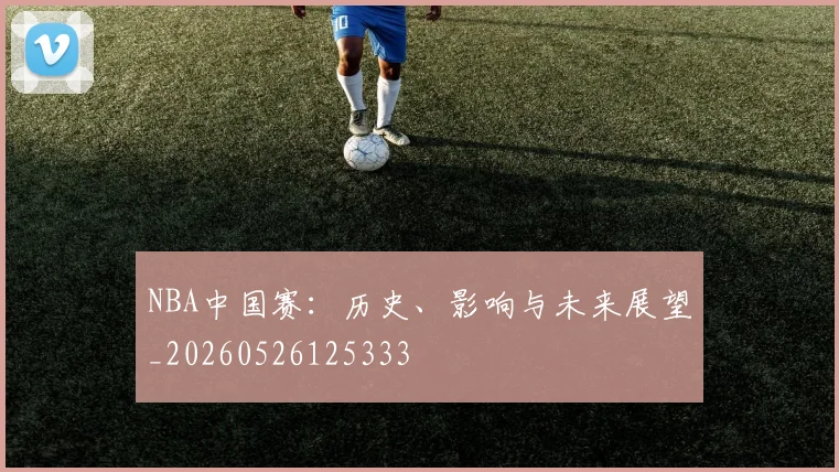 NBA中国赛：历史、影响与未来展望_20260526125333