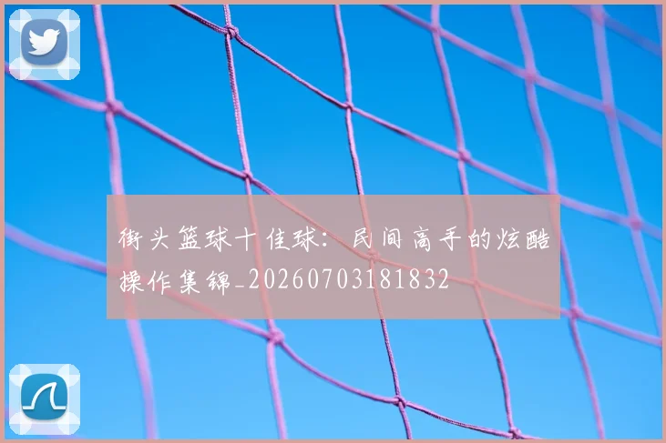 街头篮球十佳球：民间高手的炫酷操作集锦_20260703181832