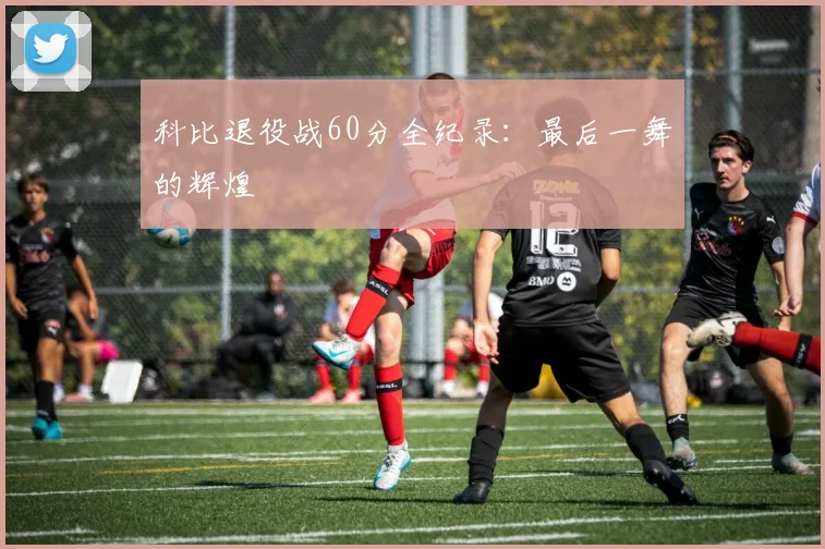 科比退役战60分全纪录：最后一舞的辉煌